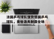 开云体育app-关于法国乒乓球队强势德国乒乓球队，奥恰洛夫制霸全场的信息