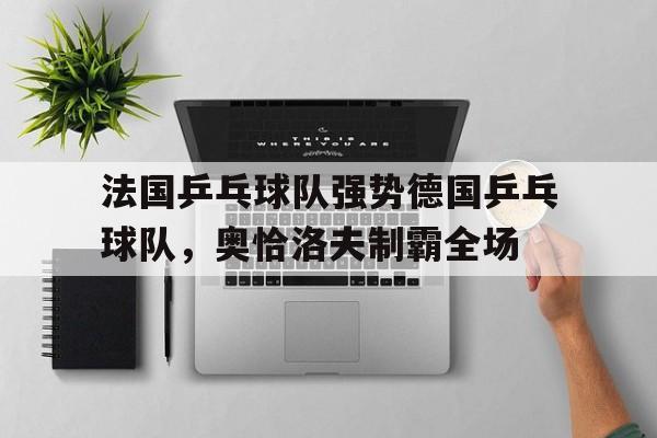 关于法国乒乓球队强势德国乒乓球队，奥恰洛夫制霸全场的信息